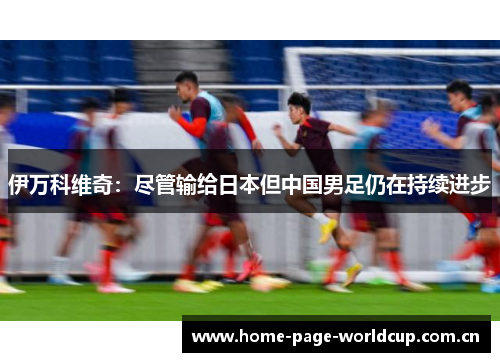伊万科维奇:尽管输给日本但中国男足仍在持续进步 伊万科维奇:尽管输给日本但中国男足仍在持续进步
